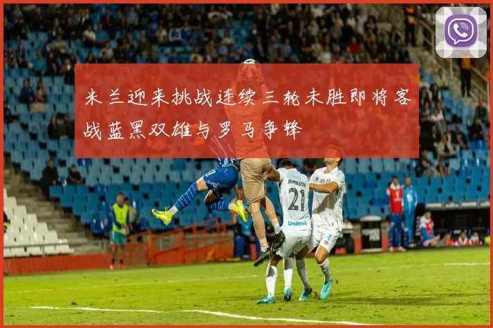 米兰迎来挑战连续三轮未胜即将客战蓝黑双雄与罗马争锋