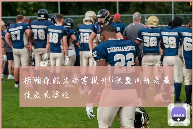 杨瀚森能力尚需提升G联盟训练是最佳成长途径