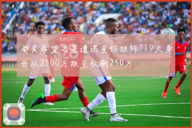 都灵希望之星遭遇重伤缺阵719天身价从2500万跌至仅剩250万