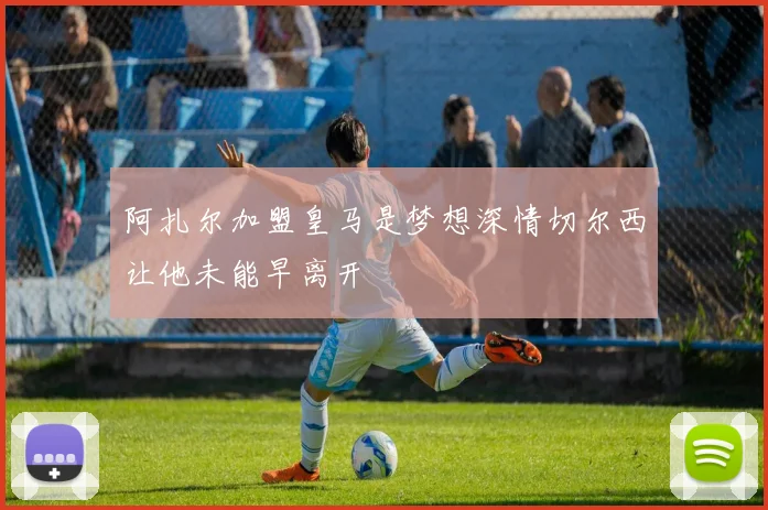 阿扎尔加盟皇马是梦想深情切尔西让他未能早离开