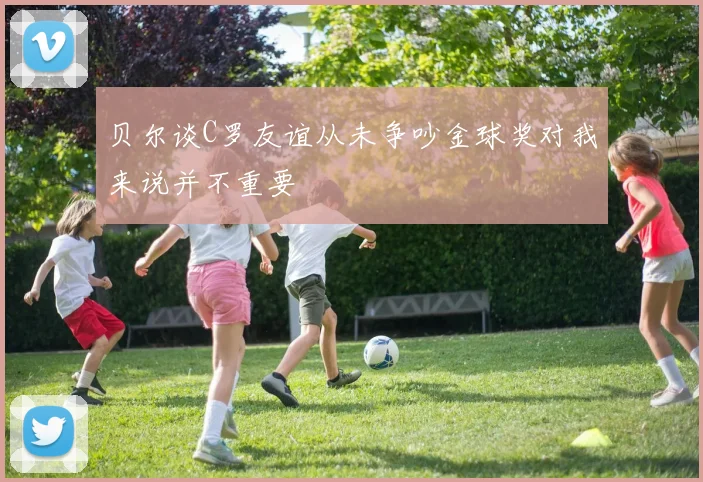 贝尔谈C罗友谊从未争吵金球奖对我来说并不重要