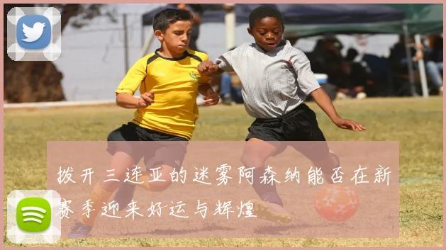 拨开三连亚的迷雾阿森纳能否在新赛季迎来好运与辉煌