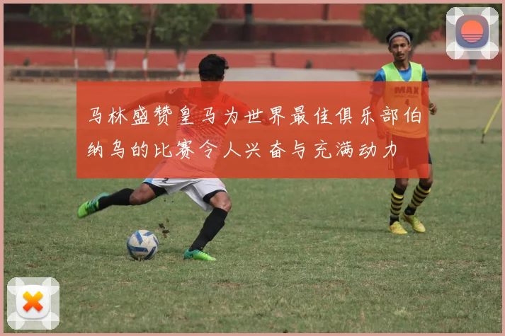马林盛赞皇马为世界最佳俱乐部伯纳乌的比赛令人兴奋与充满动力