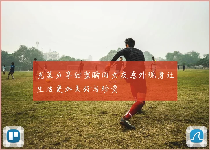克莱分享甜蜜瞬间女友意外现身让生活更加美好与珍贵