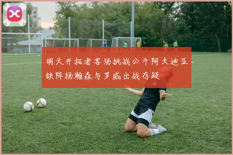 明天开拓者客场挑战公牛阿夫迪亚缺阵杨瀚森与罗威出战存疑