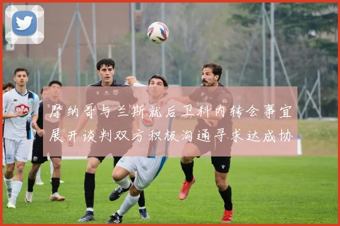 摩纳哥与兰斯就后卫科内转会事宜展开谈判双方积极沟通寻求达成协议