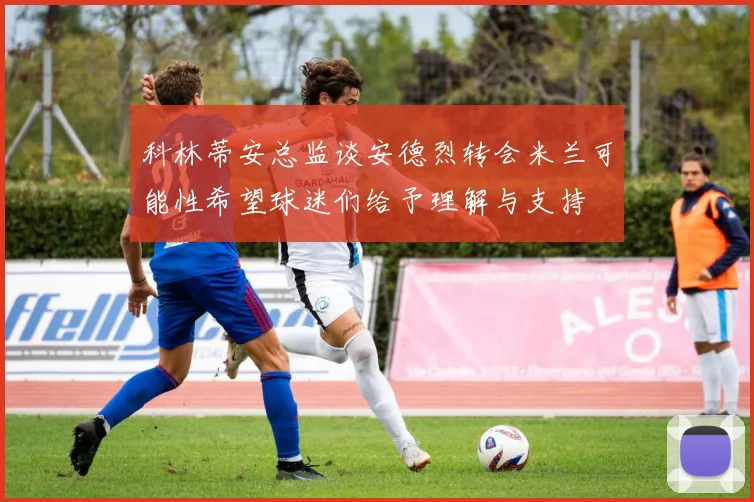 科林蒂安总监谈安德烈转会米兰可能性希望球迷们给予理解与支持