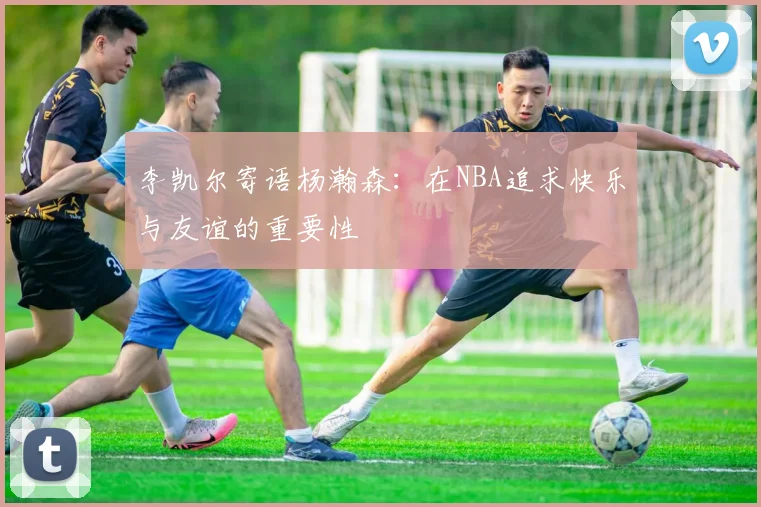 李凯尔寄语杨瀚森：在NBA追求快乐与友谊的重要性