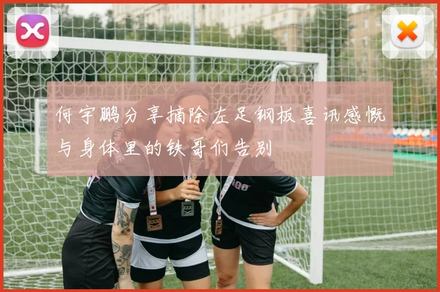 何宇鹏分享摘除左足钢板喜讯感慨与身体里的铁哥们告别