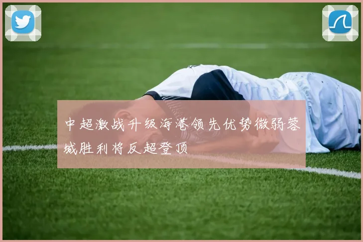 中超激战升级海港领先优势微弱蓉城胜利将反超登顶