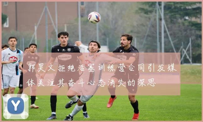 郭昊文拒绝活塞训练营合同引发媒体关注其奋斗心态消失的深思