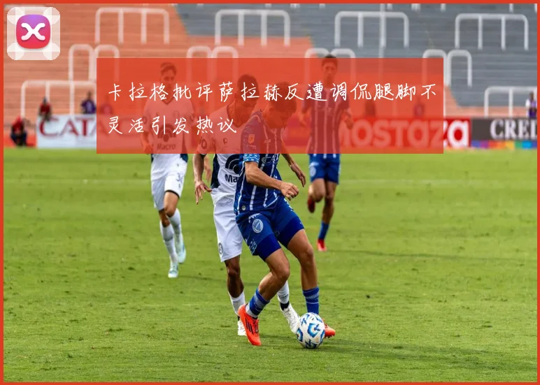 卡拉格批评萨拉赫反遭调侃腿脚不灵活引发热议