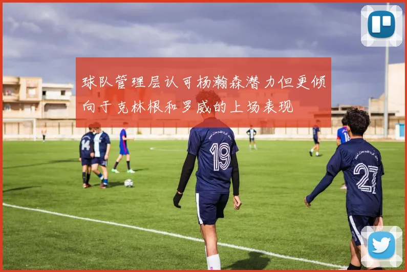 球队管理层认可杨瀚森潜力但更倾向于克林根和罗威的上场表现