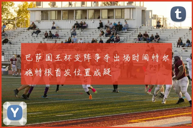 巴萨国王杯变阵争夺出场时间特尔施特根首发位置成疑