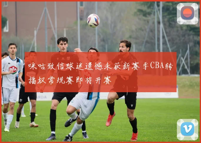 咪咕致信球迷遗憾未获新赛季CBA转播权常规赛即将开赛