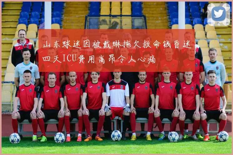 山东球迷因被戴琳拖欠救命钱昏迷四天ICU费用高昂令人心痛