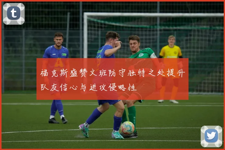 福克斯盛赞文班防守独特之处提升队友信心与进攻侵略性