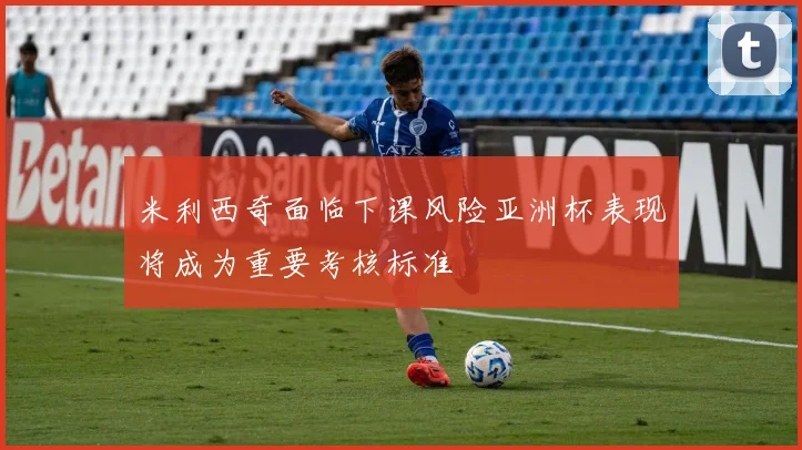 米利西奇面临下课风险亚洲杯表现将成为重要考核标准