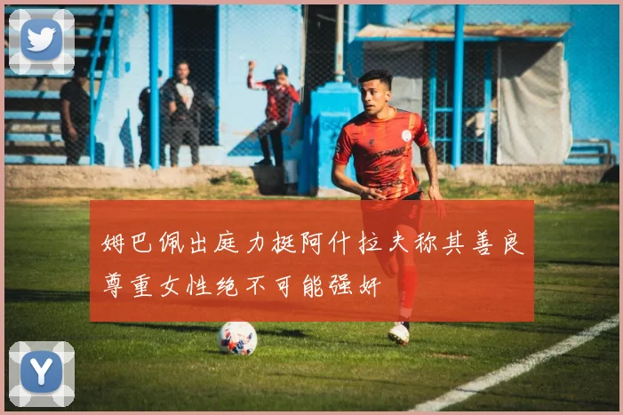 姆巴佩出庭力挺阿什拉夫称其善良尊重女性绝不可能强奸