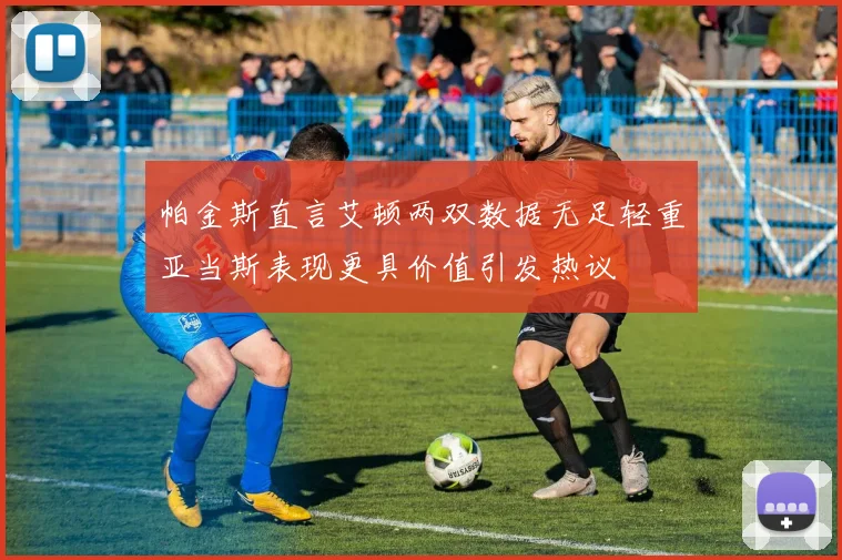 帕金斯直言艾顿两双数据无足轻重亚当斯表现更具价值引发热议