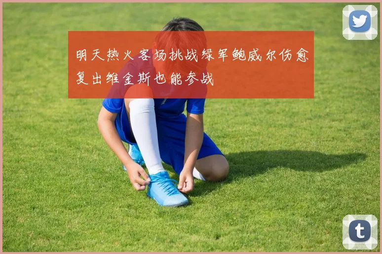 明天热火客场挑战绿军鲍威尔伤愈复出维金斯也能参战