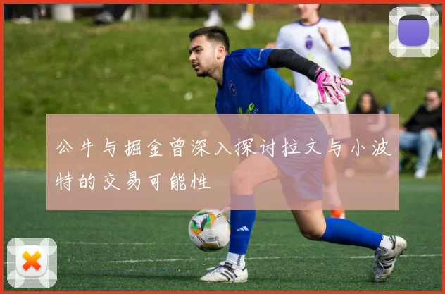 公牛与掘金曾深入探讨拉文与小波特的交易可能性