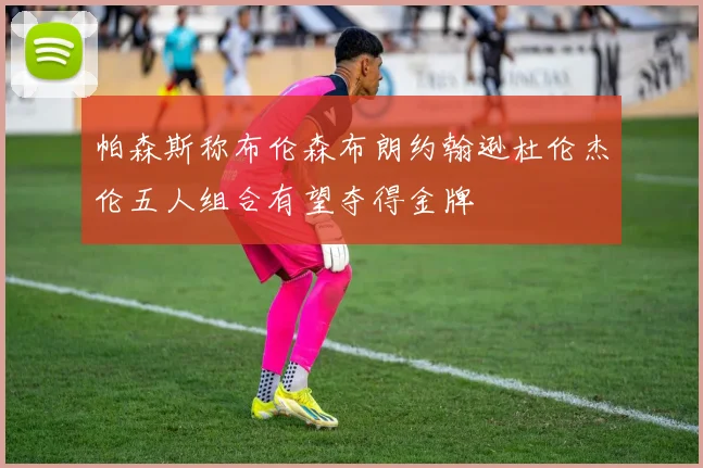 帕森斯称布伦森布朗约翰逊杜伦杰伦五人组合有望夺得金牌